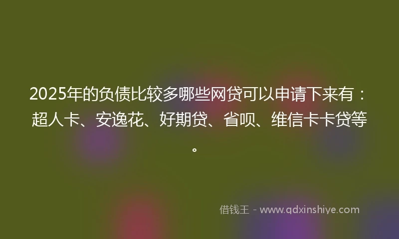2025年的负债比较多哪些网贷可以申请下来有：超人卡、安逸花、好期贷、省呗、维信卡卡贷等。