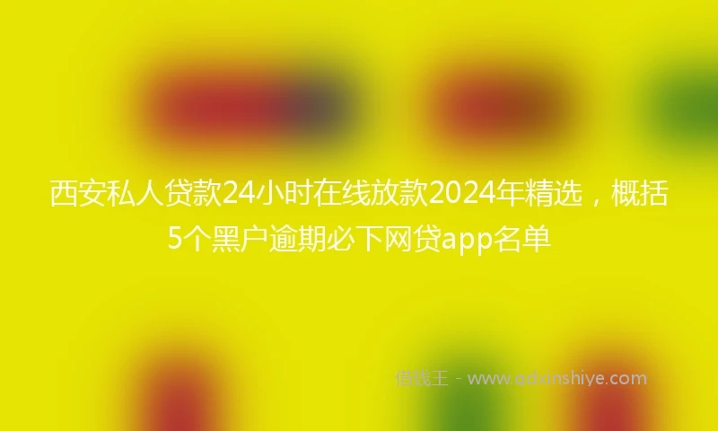 西安私人贷款24小时在线放款2024年精选，概括5个黑户逾期必下网贷app名单