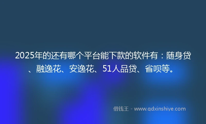 2025年的还有哪个平台能下款的软件有：随身贷、融逸花、安逸花、51人品贷、省呗等。