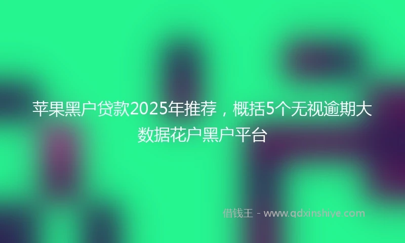 苹果黑户贷款2025年推荐，概括5个无视逾期大数据花户黑户平台