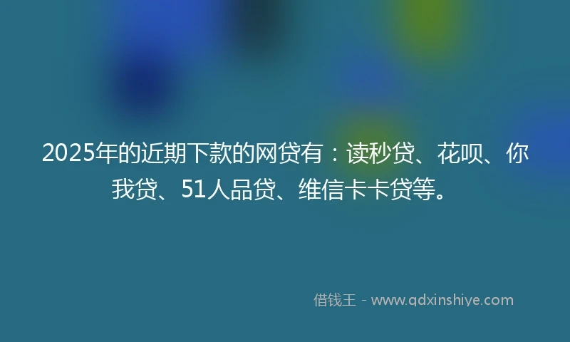2025年的近期下款的网贷有：读秒贷、花呗、你我贷、51人品贷、维信卡卡贷等。