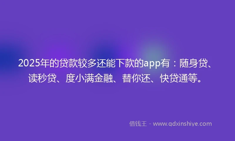 2025年的贷款较多还能下款的app有：随身贷、读秒贷、度小满金融、替你还、快贷通等。