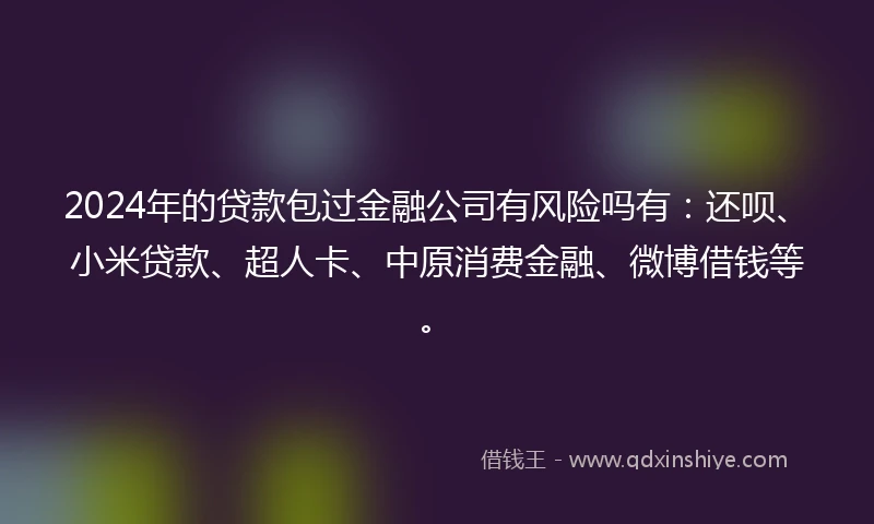 2024年的贷款包过金融公司有风险吗有：还呗、小米贷款、超人卡、中原消费金融、微博借钱等。