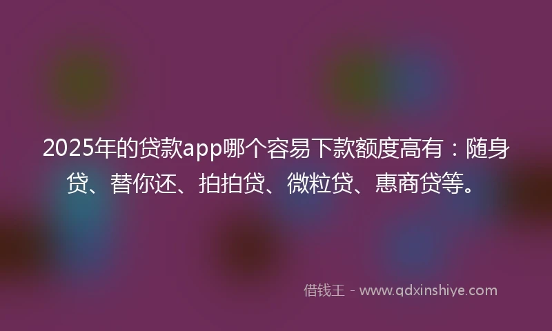 2025年的贷款app哪个容易下款额度高有：随身贷、替你还、拍拍贷、微粒贷、惠商贷等。