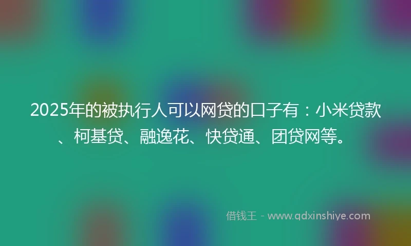 2025年的被执行人可以网贷的口子有：小米贷款、柯基贷、融逸花、快贷通、团贷网等。