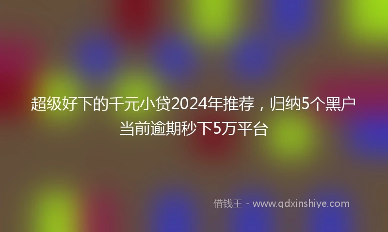 超级好下的千元小贷2024年推荐，归纳5个黑户当前逾期秒下5万平台