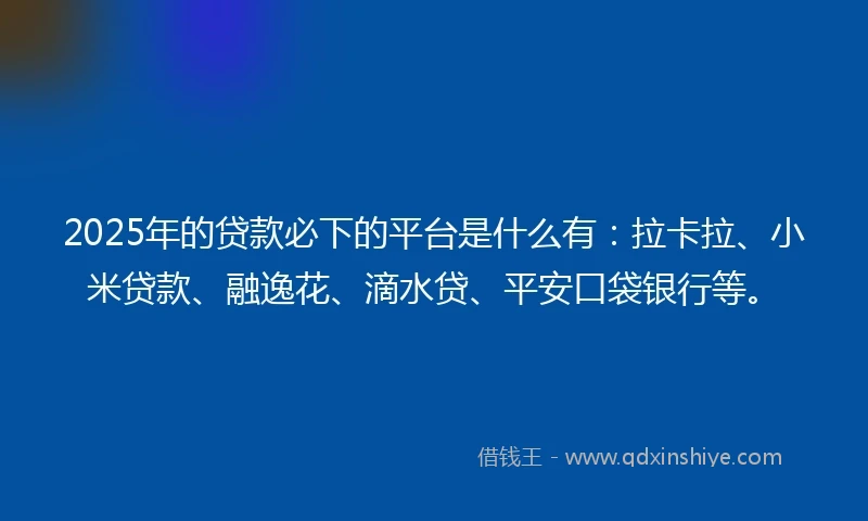 2025年的贷款必下的平台是什么有：拉卡拉、小米贷款、融逸花、滴水贷、平安口袋银行等。