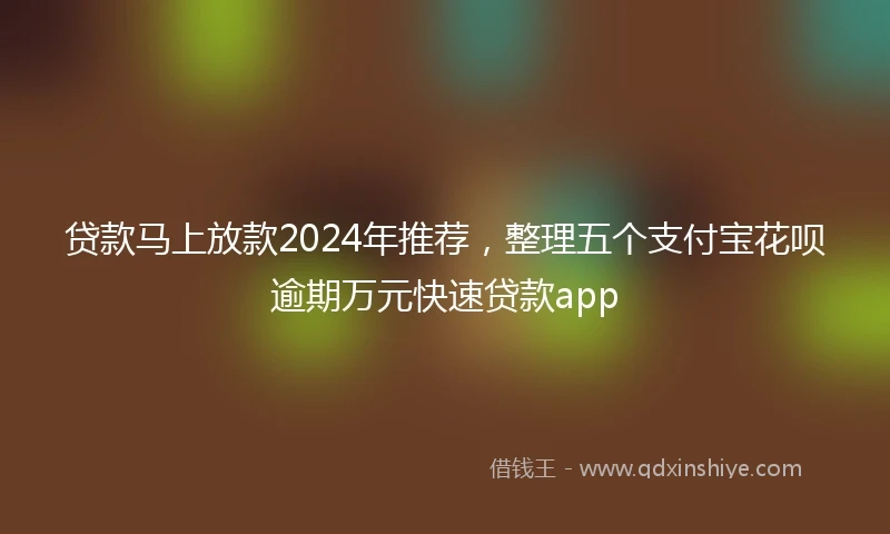 贷款马上放款2024年推荐，整理五个支付宝花呗逾期万元快速贷款app