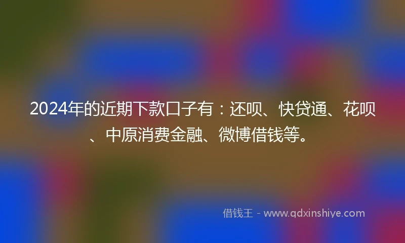 2024年的近期下款口子有：还呗、快贷通、花呗、中原消费金融、微博借钱等。
