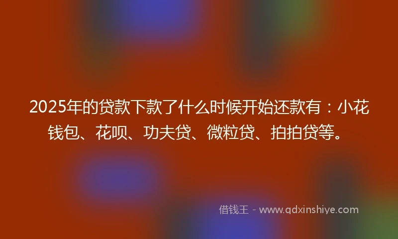 2025年的贷款下款了什么时候开始还款有：小花钱包、花呗、功夫贷、微粒贷、拍拍贷等。