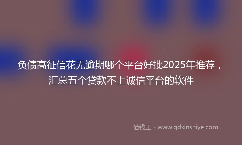 负债高征信花无逾期哪个平台好批2025年推荐，汇总五个贷款不上诚信平台的软件