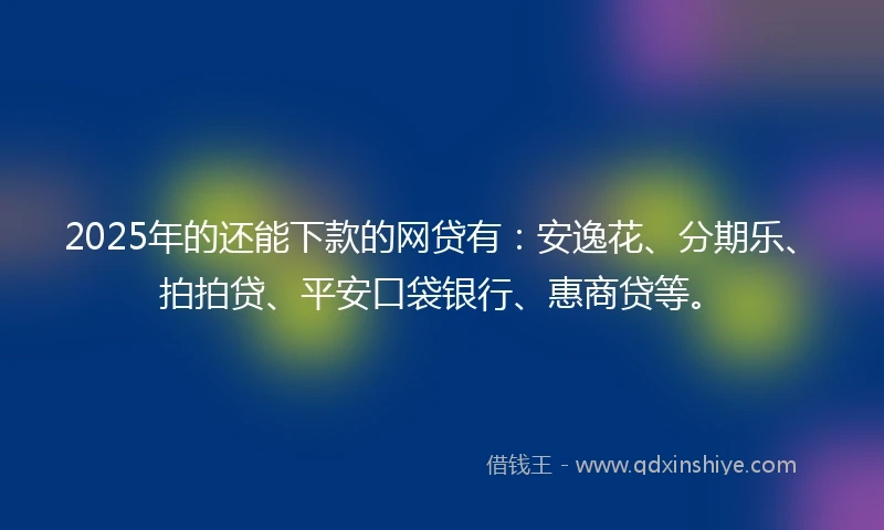 2025年的还能下款的网贷有：安逸花、分期乐、拍拍贷、平安口袋银行、惠商贷等。