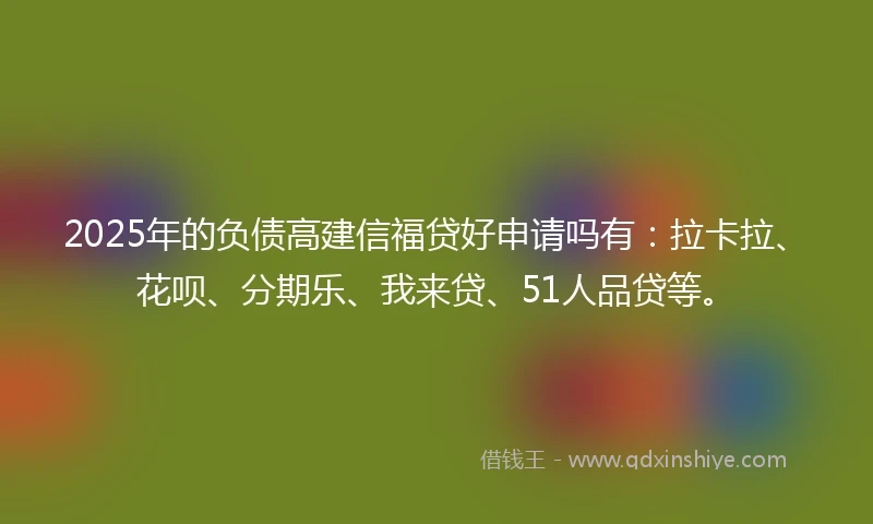 2025年的负债高建信福贷好申请吗有：拉卡拉、花呗、分期乐、我来贷、51人品贷等。