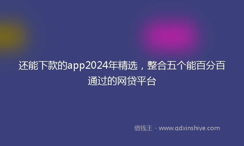 还能下款的app2024年精选，整合五个能百分百通过的网贷平台