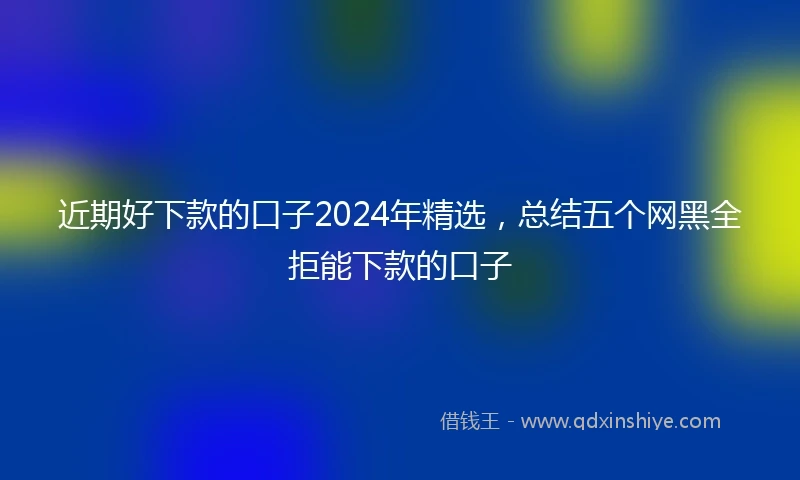 近期好下款的口子2024年精选，总结五个网黑全拒能下款的口子