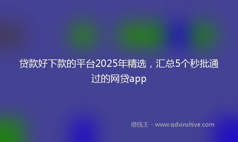 贷款好下款的平台2025年精选，汇总5个秒批通过的网贷app