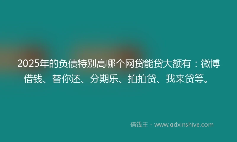 2025年的负债特别高哪个网贷能贷大额有：微博借钱、替你还、分期乐、拍拍贷、我来贷等。