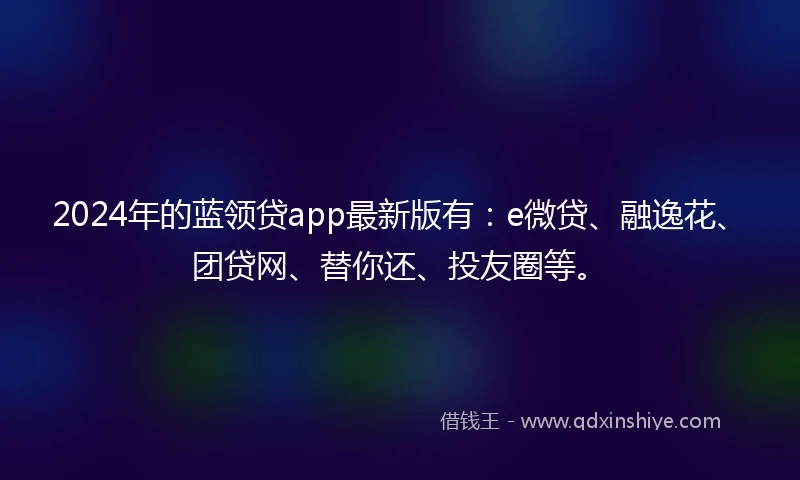 2024年的蓝领贷app最新版有：e微贷、融逸花、团贷网、替你还、投友圈等。