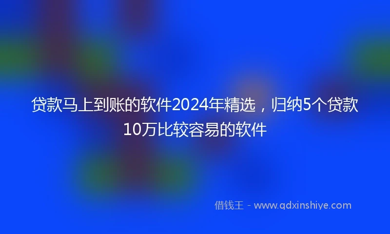 贷款马上到账的软件2024年精选，归纳5个贷款10万比较容易的软件