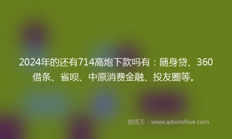 2024年的还有714高炮下款吗有：随身贷、360借条、省呗、中原消费金融、投友圈等。