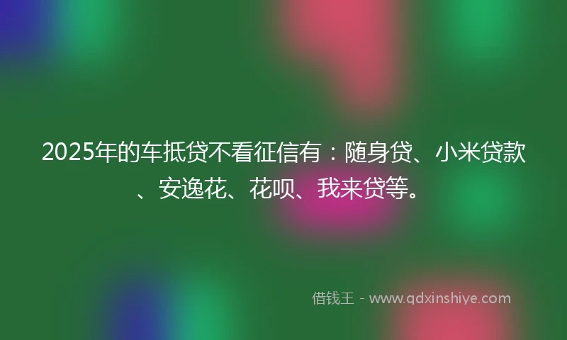 2025年的车抵贷不看征信有：随身贷、小米贷款、安逸花、花呗、我来贷等。