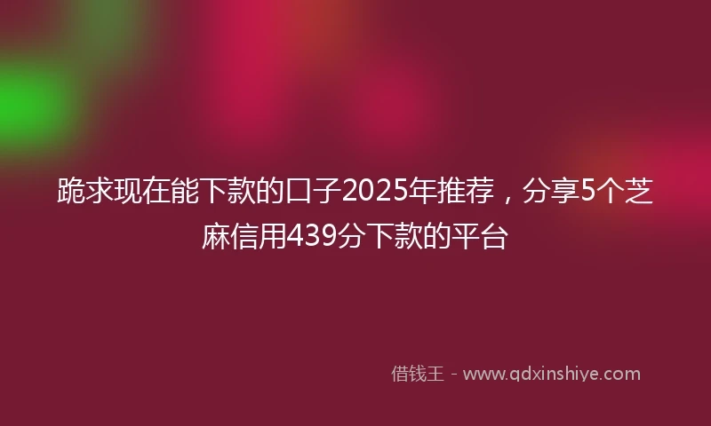 跪求现在能下款的口子2025年推荐，分享5个芝麻信用439分下款的平台