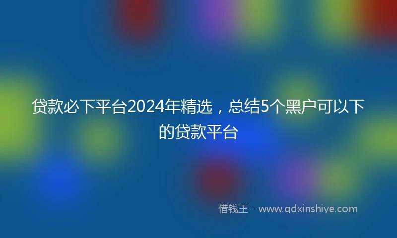 贷款必下平台2024年精选，总结5个黑户可以下的贷款平台
