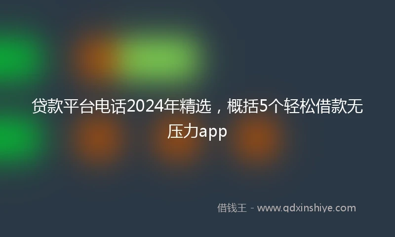 贷款平台电话2024年精选，概括5个轻松借款无压力app