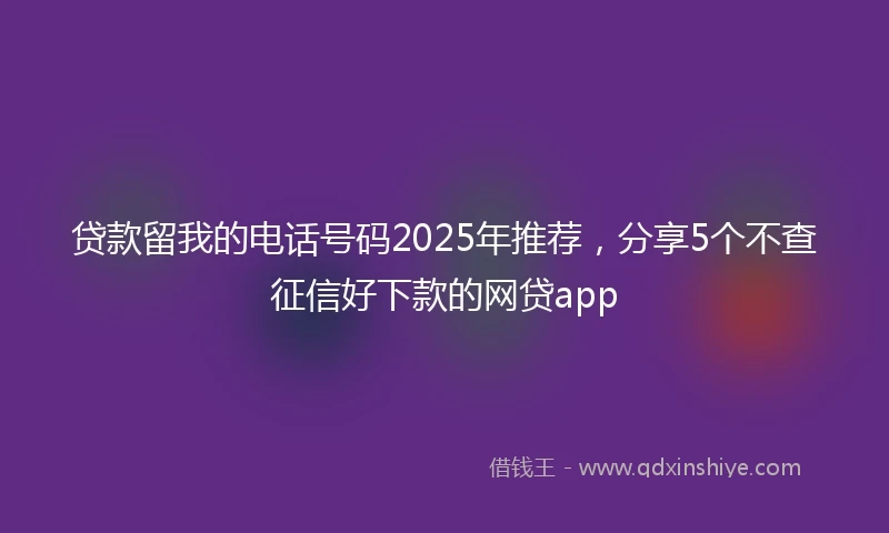贷款留我的电话号码2025年推荐，分享5个不查征信好下款的网贷app