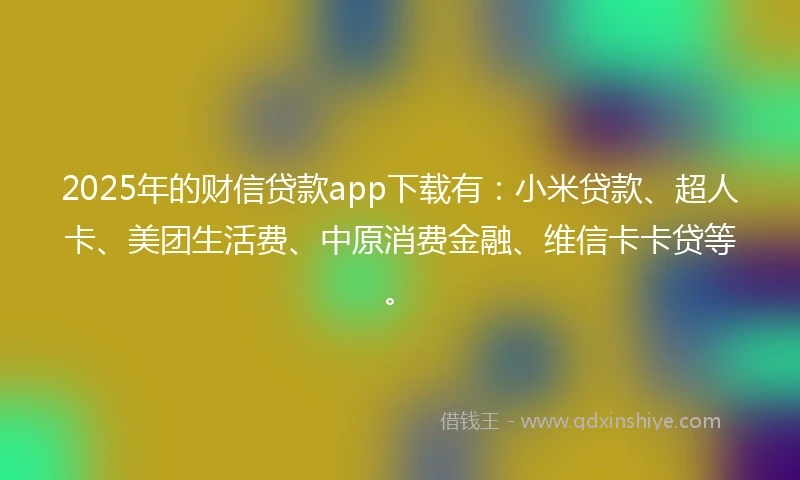 2025年的财信贷款app下载有：小米贷款、超人卡、美团生活费、中原消费金融、维信卡卡贷等。