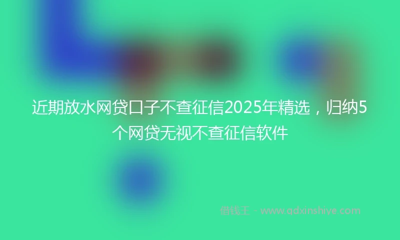 近期放水网贷口子不查征信2025年精选，归纳5个网贷无视不查征信软件