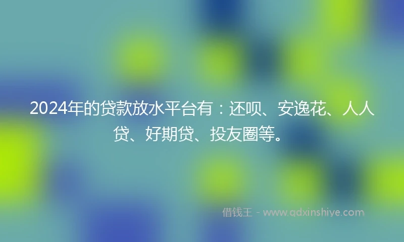 2024年的贷款放水平台有：还呗、安逸花、人人贷、好期贷、投友圈等。