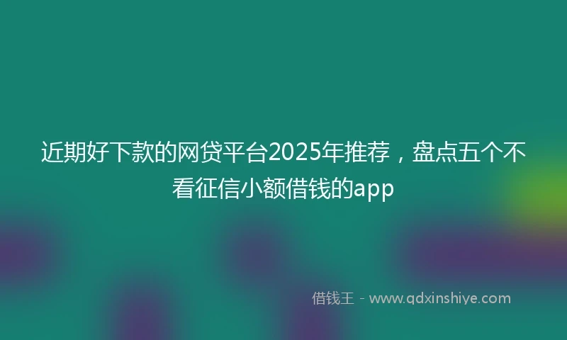 近期好下款的网贷平台2025年推荐，盘点五个不看征信小额借钱的app
