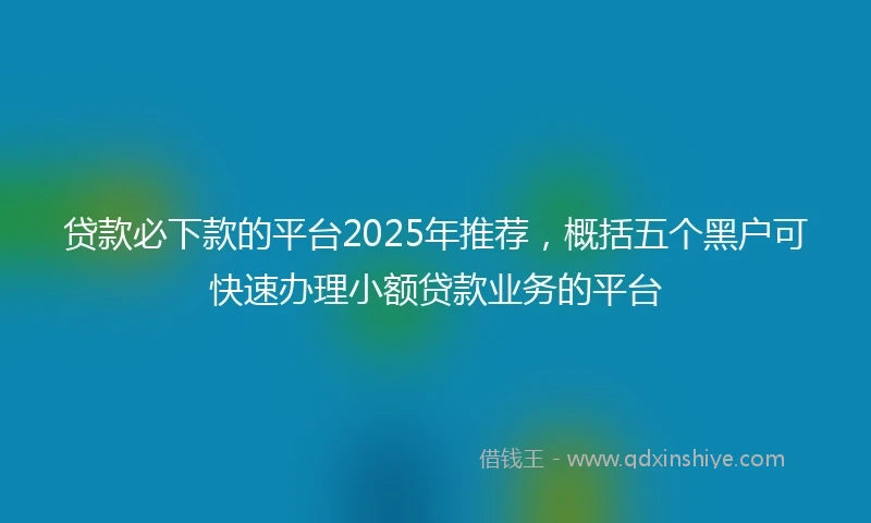 贷款必下款的平台2025年推荐，概括五个黑户可快速办理小额贷款业务的平台