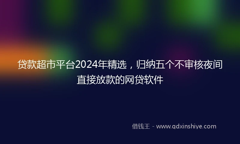 贷款超市平台2024年精选，归纳五个不审核夜间直接放款的网贷软件