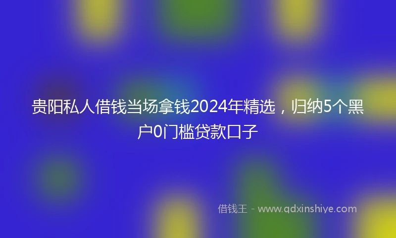 贵阳私人借钱当场拿钱2024年精选，归纳5个黑户0门槛贷款口子