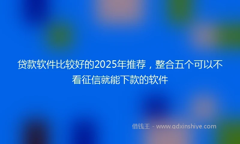 贷款软件比较好的2025年推荐，整合五个可以不看征信就能下款的软件