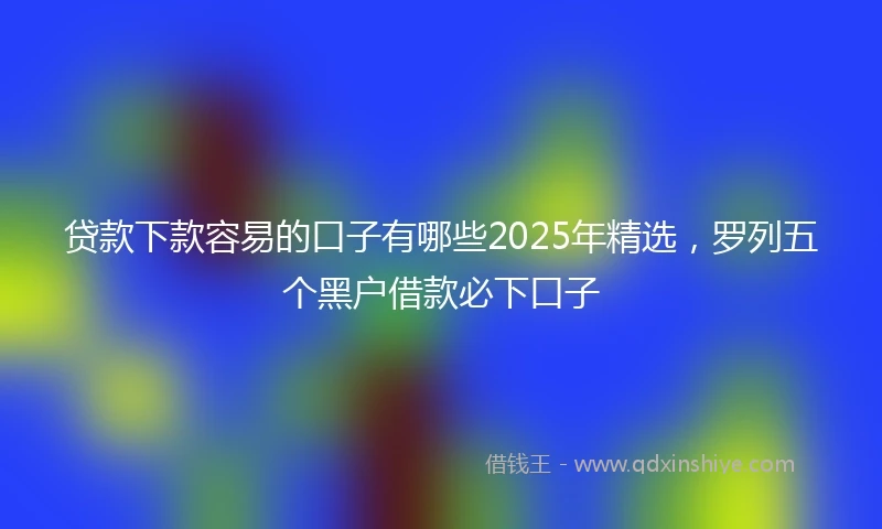 贷款下款容易的口子有哪些2025年精选，罗列五个黑户借款必下口子