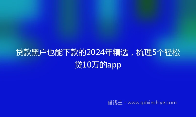 贷款黑户也能下款的2024年精选，梳理5个轻松贷10万的app