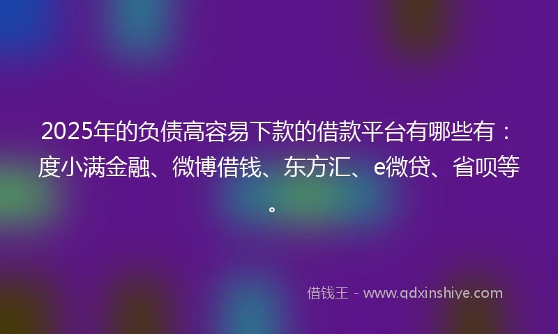 2025年的负债高容易下款的借款平台有哪些有：度小满金融、微博借钱、东方汇、e微贷、省呗等。