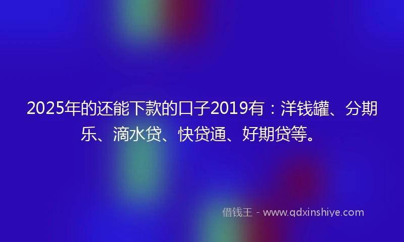 2025年的还能下款的口子2019有：洋钱罐、分期乐、滴水贷、快贷通、好期贷等。
