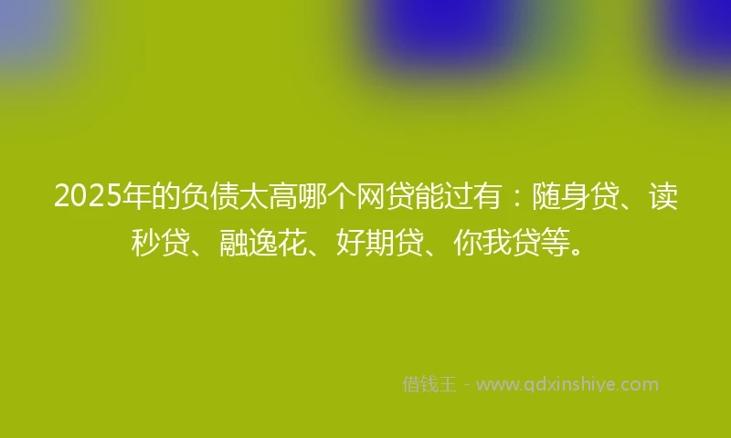 2025年的负债太高哪个网贷能过有：随身贷、读秒贷、融逸花、好期贷、你我贷等。