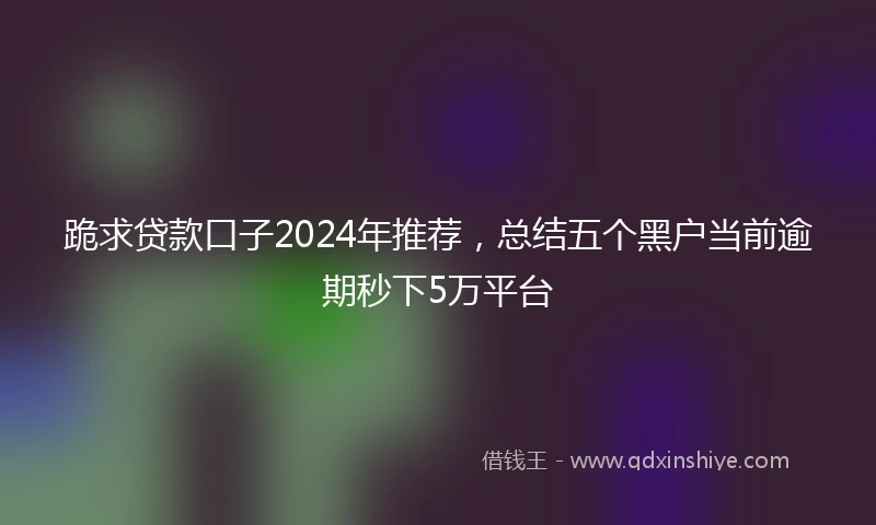 跪求贷款口子2024年推荐，总结五个黑户当前逾期秒下5万平台