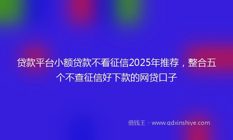 贷款平台小额贷款不看征信2025年推荐，整合五个不查征信好下款的网贷口子