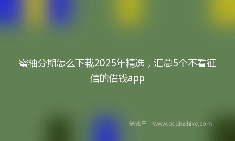 蜜柚分期怎么下载2025年精选，汇总5个不看征信的借钱app