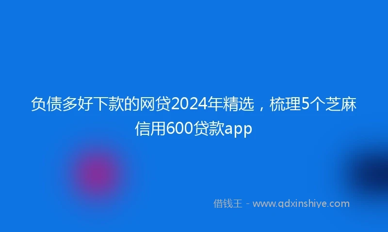 负债多好下款的网贷2024年精选，梳理5个芝麻信用600贷款app