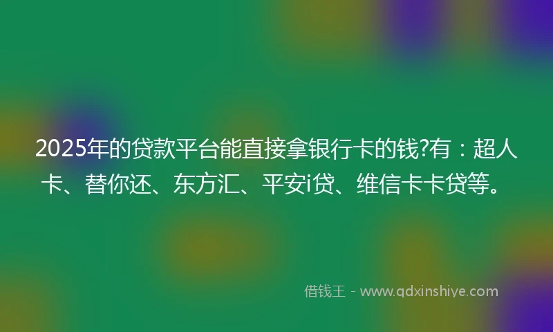 2025年的贷款平台能直接拿银行卡的钱?有：超人卡、替你还、东方汇、平安i贷、维信卡卡贷等。