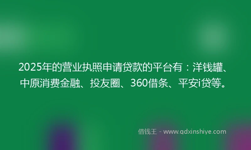 2025年的营业执照申请贷款的平台有：洋钱罐、中原消费金融、投友圈、360借条、平安i贷等。