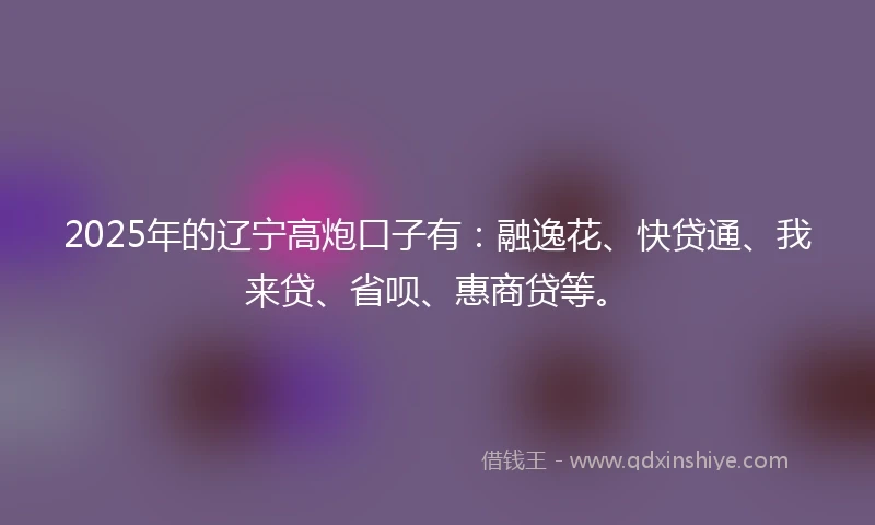 2025年的辽宁高炮口子有：融逸花、快贷通、我来贷、省呗、惠商贷等。