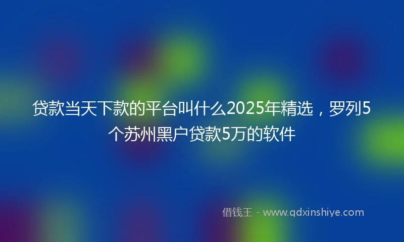 贷款当天下款的平台叫什么2025年精选，罗列5个苏州黑户贷款5万的软件